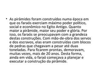 • As pirâmides foram construídas numa época em
  que os faraós exerciam máximo poder político,
  social e econômico no Egito Antigo. Quanto
  maior a pirâmide, maior seu poder e glória. Por
  isso, os faraós se preocupavam com a grandeza
  destas construções. Com mão-de-obra dos servos
  e dos escravos, elas eram construídas com blocos
  de pedras que chegavam a pesar até duas
  toneladas. Para ficarem prontas, demoravam,
  muitas vezes, mais de 20 anos. Desta forma,
  ainda em vida, o faraó começava a planejar e
  executar a construção da pirâmide.
 