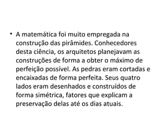 • A matemática foi muito empregada na
  construção das pirâmides. Conhecedores
  desta ciência, os arquitetos planejavam as
  construções de forma a obter o máximo de
  perfeição possível. As pedras eram cortadas e
  encaixadas de forma perfeita. Seus quatro
  lados eram desenhados e construídos de
  forma simétrica, fatores que explicam a
  preservação delas até os dias atuais.
 