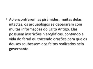 • Ao encontrarem as pirâmides, muitas delas
  intactas, os arqueólogos se depararam com
  muitas informações do Egito Antigo. Elas
  possuem inscrições hieroglíficas, contando a
  vida do faraó ou trazendo orações para que os
  deuses soubessem dos feitos realizados pelo
  governante.
 