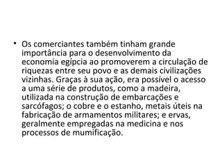 • Os comerciantes também tinham grande
  importância para o desenvolvimento da
  economia egípcia ao promoverem a circulação de
  riquezas entre seu povo e as demais civilizações
  vizinhas. Graças à sua ação, era possível o acesso
  a uma série de produtos, como a madeira,
  utilizada na construção de embarcações e
  sarcófagos; o cobre e o estanho, metais úteis na
  fabricação de armamentos militares; e ervas,
  geralmente empregadas na medicina e nos
  processos de mumificação.
 