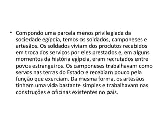 • Compondo uma parcela menos privilegiada da
  sociedade egípcia, temos os soldados, camponeses e
  artesãos. Os soldados viviam dos produtos recebidos
  em troca dos serviços por eles prestados e, em alguns
  momentos da história egípcia, eram recrutados entre
  povos estrangeiros. Os camponeses trabalhavam como
  servos nas terras do Estado e recebiam pouco pela
  função que exerciam. Da mesma forma, os artesãos
  tinham uma vida bastante simples e trabalhavam nas
  construções e oficinas existentes no país.
 