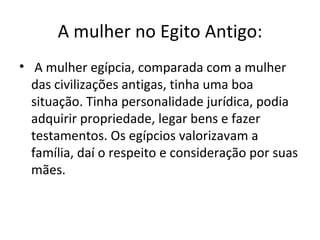 A mulher no Egito Antigo:
• A mulher egípcia, comparada com a mulher
  das civilizações antigas, tinha uma boa
  situação. Tinha personalidade jurídica, podia
  adquirir propriedade, legar bens e fazer
  testamentos. Os egípcios valorizavam a
  família, daí o respeito e consideração por suas
  mães.
 