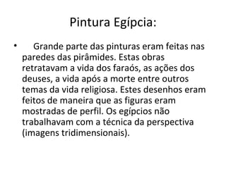 Pintura Egípcia:
•      Grande parte das pinturas eram feitas nas
    paredes das pirâmides. Estas obras
    retratavam a vida dos faraós, as ações dos
    deuses, a vida após a morte entre outros
    temas da vida religiosa. Estes desenhos eram
    feitos de maneira que as figuras eram
    mostradas de perfil. Os egípcios não
    trabalhavam com a técnica da perspectiva
    (imagens tridimensionais).
 