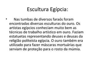 Escultura Egípcia:
•      Nas tumbas de diversos faraós foram
    encontradas diversas esculturas do ouro. Os
    artistas egípcios conheciam muito bem as
    técnicas de trabalho artístico em ouro. Faziam
    estatuetas representando deuses e deusas da
    religião politeísta egípcia. O ouro também era
    utilizado para fazer máscaras mortuárias que
    serviam de proteção para o rosto da múmia.
 