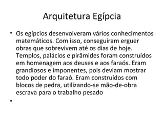 Arquitetura Egípcia
• Os egípcios desenvolveram vários conhecimentos
  matemáticos. Com isso, conseguiram erguer
  obras que sobrevivem até os dias de hoje.
  Templos, palácios e pirâmides foram construídos
  em homenagem aos deuses e aos faraós. Eram
  grandiosos e imponentes, pois deviam mostrar
  todo poder do faraó. Eram construídos com
  blocos de pedra, utilizando-se mão-de-obra
  escrava para o trabalho pesado
•
 