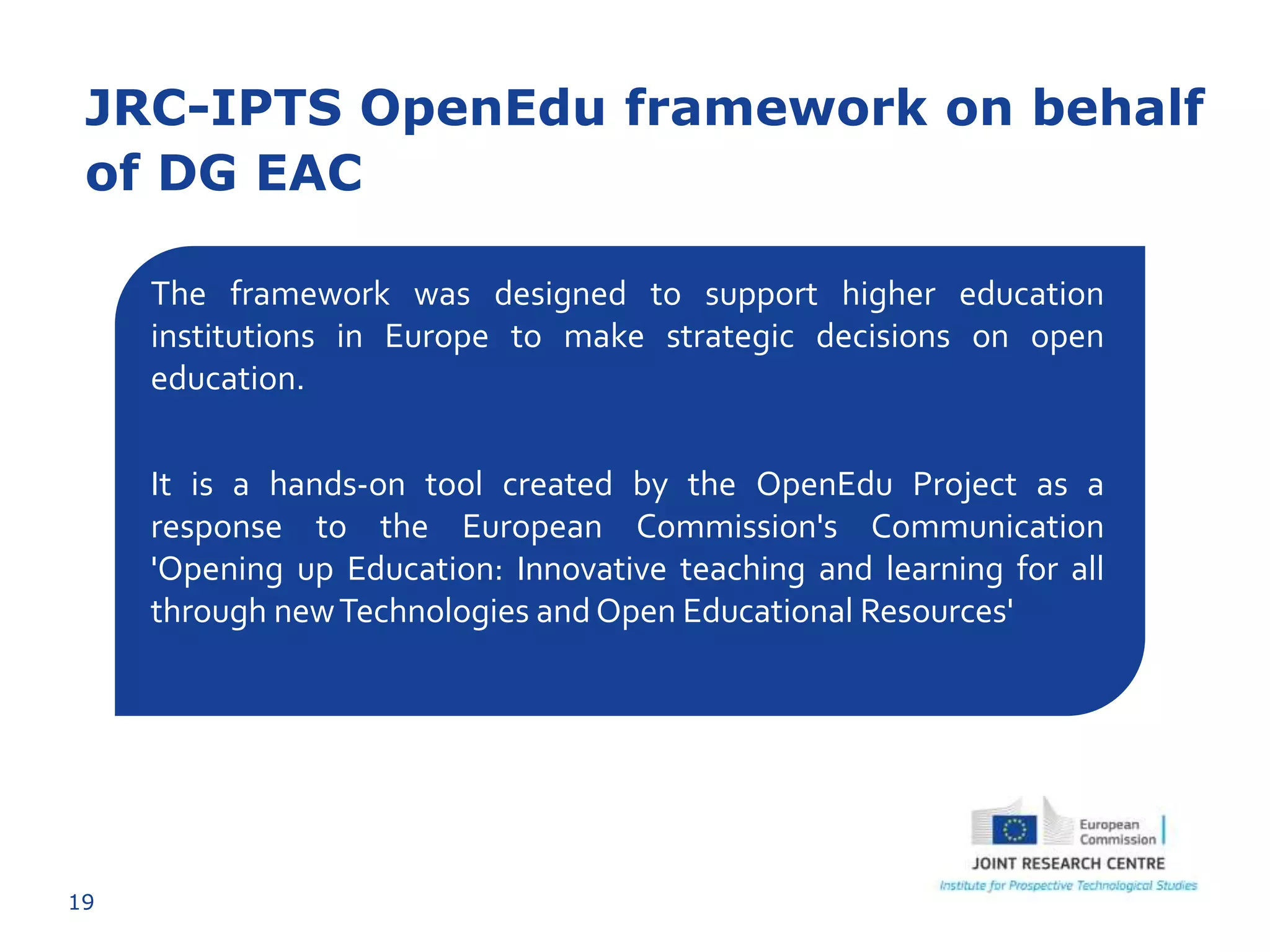 19
JRC-IPTS OpenEdu framework on behalf
of DG EAC
The framework was designed to support higher education
institutions in Europe to make strategic decisions on open
education.
It is a hands-on tool created by the OpenEdu Project as a
response to the European Commission's Communication
'Opening up Education: Innovative teaching and learning for all
through newTechnologies andOpen Educational Resources'
 