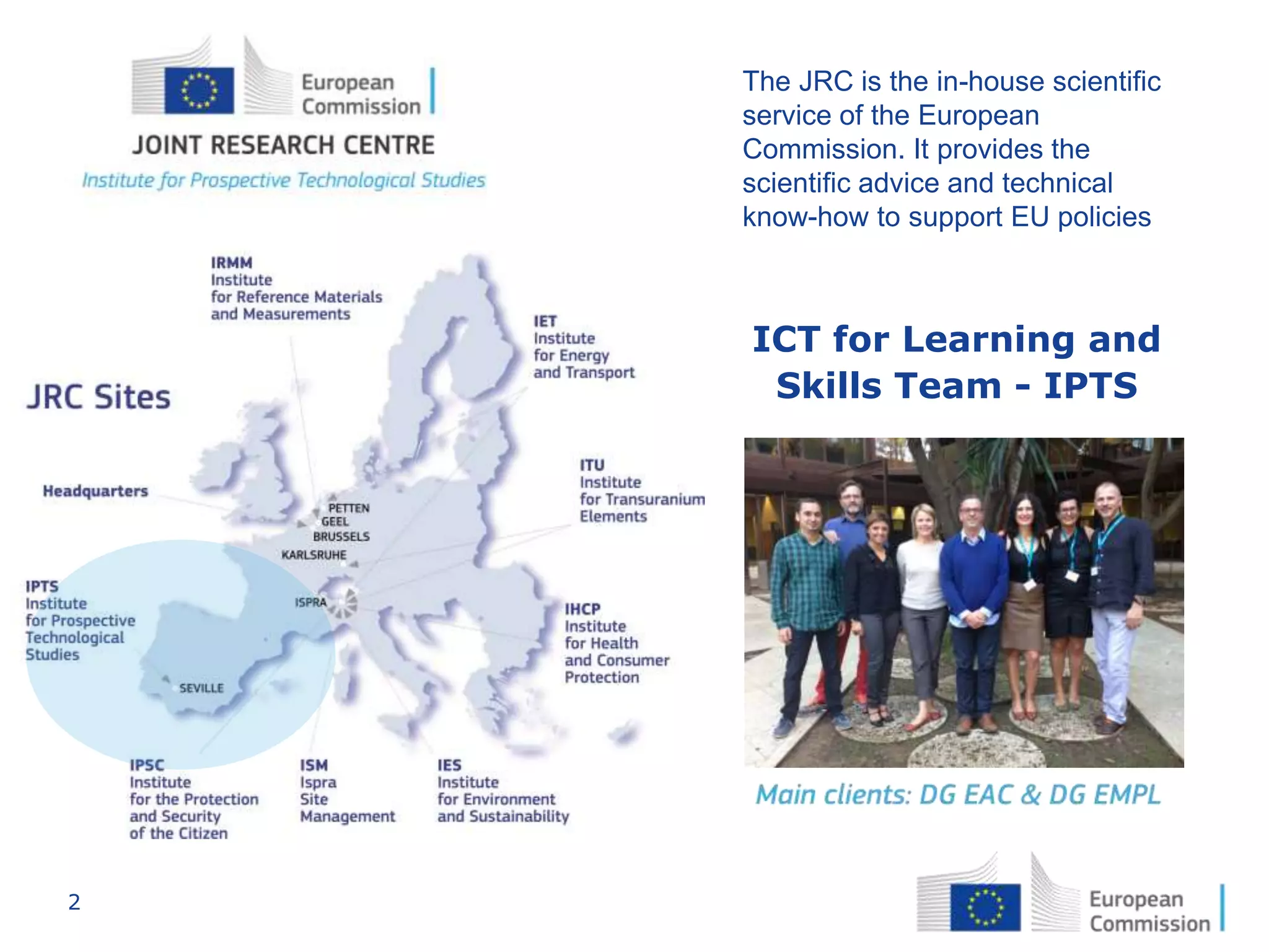 2
The JRC is the in-house scientific
service of the European
Commission. It provides the
scientific advice and technical
know-how to support EU policies
ICT for Learning and
Skills Team - IPTS
 