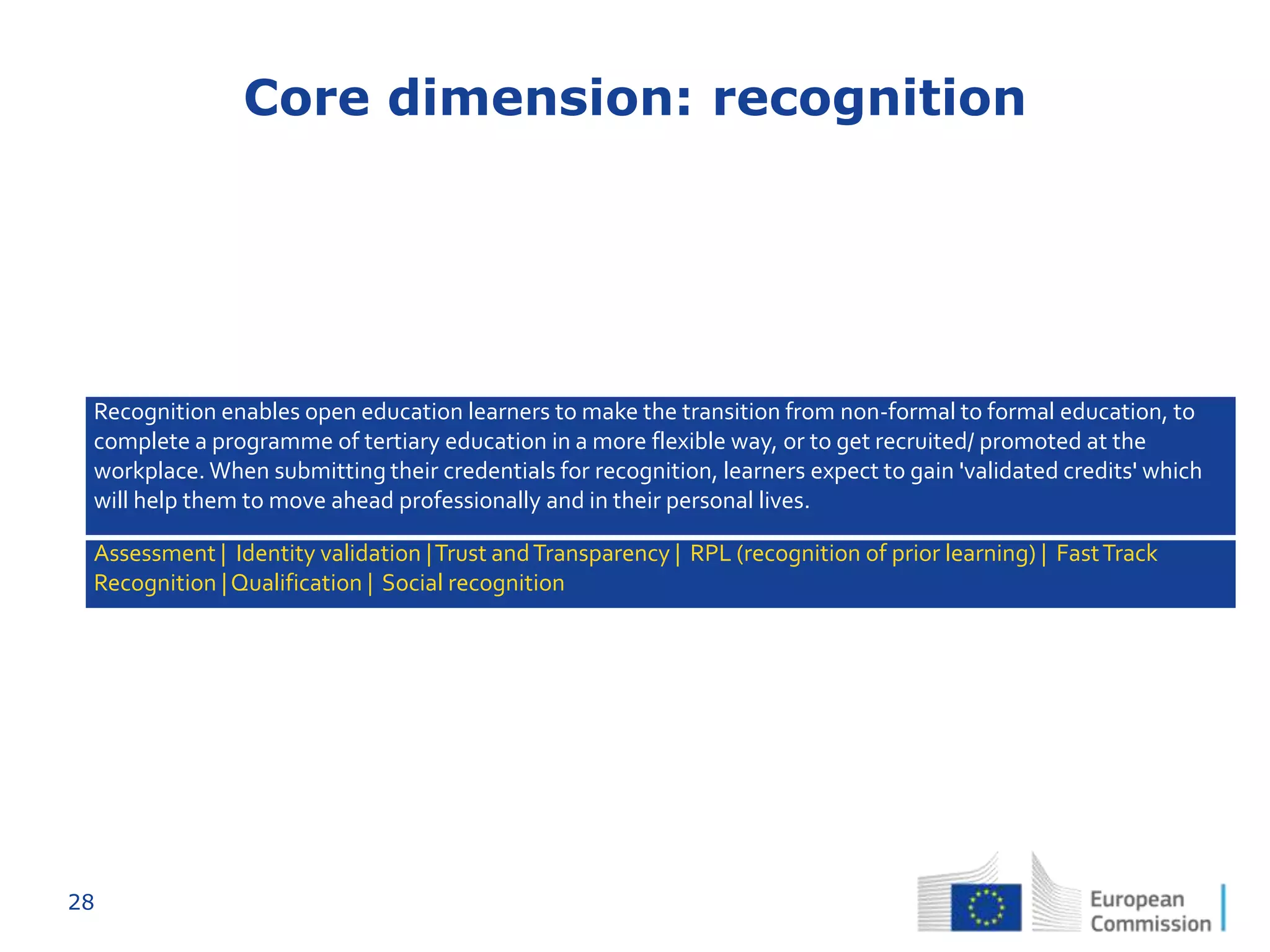 28
Core dimension: recognition
Recognition enables open education learners to make the transition from non-formal to formal education, to
complete a programme of tertiary education in a more flexible way, or to get recruited/ promoted at the
workplace. When submitting their credentials for recognition, learners expect to gain 'validated credits' which
will help them to move ahead professionally and in their personal lives.
Assessment | Identity validation |Trust andTransparency | RPL (recognition of prior learning) | FastTrack
Recognition |Qualification | Social recognition
 