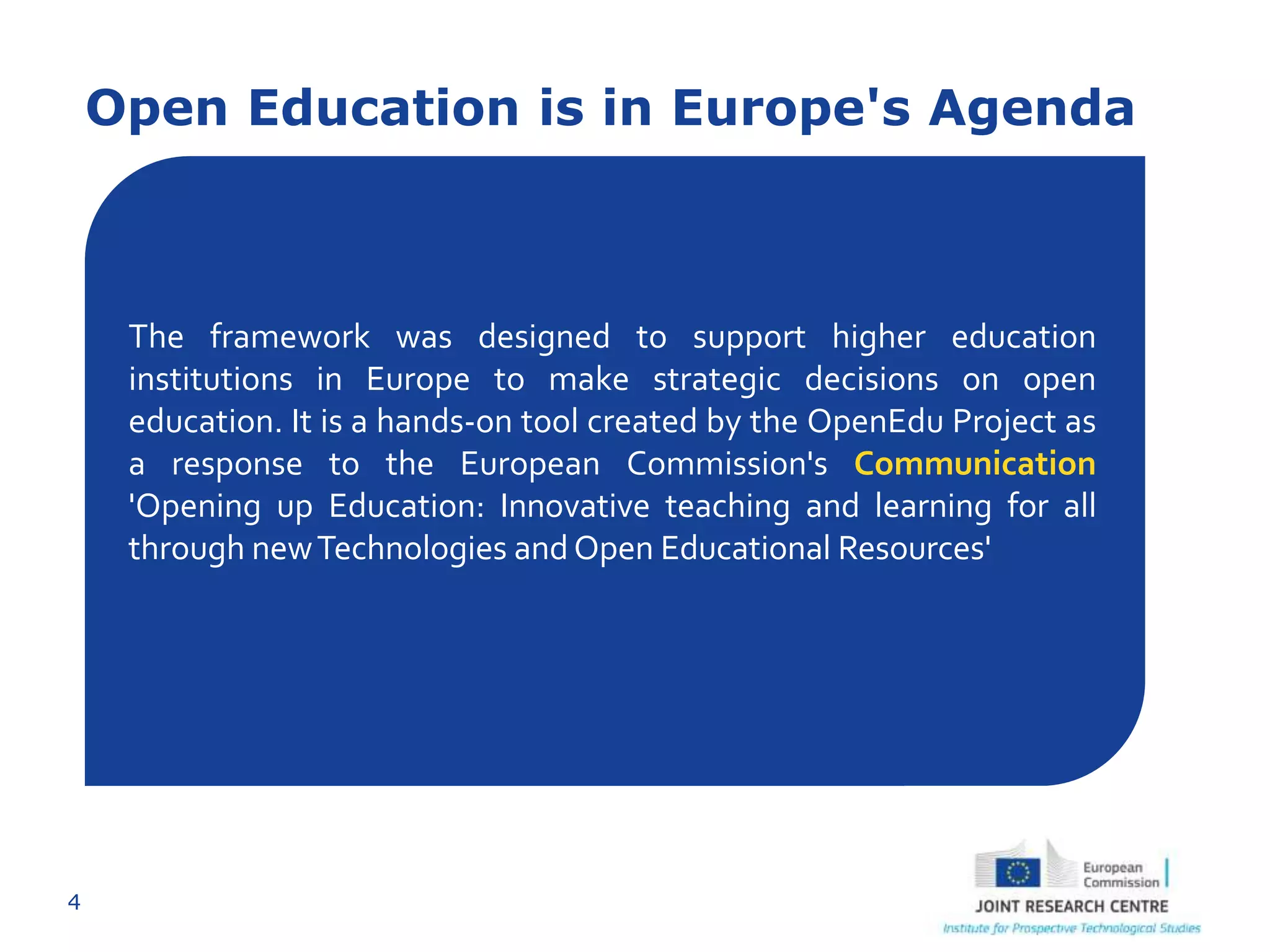 4
Open Education is in Europe's Agenda
The framework was designed to support higher education
institutions in Europe to make strategic decisions on open
education. It is a hands-on tool created by the OpenEdu Project as
a response to the European Commission's Communication
'Opening up Education: Innovative teaching and learning for all
through newTechnologies andOpen Educational Resources'
 