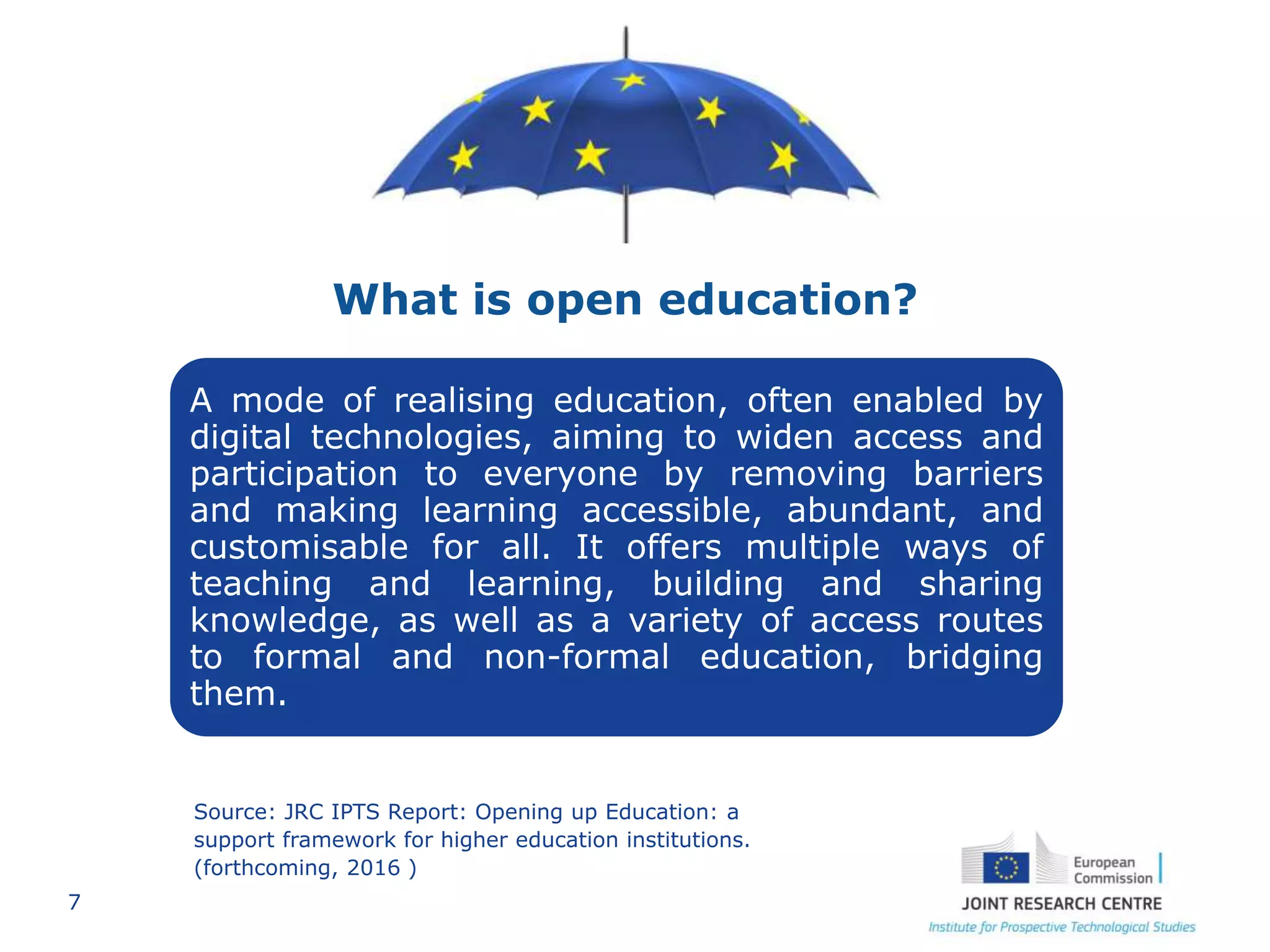 7
A mode of realising education, often enabled by
digital technologies, aiming to widen access and
participation to everyone by removing barriers
and making learning accessible, abundant, and
customisable for all. It offers multiple ways of
teaching and learning, building and sharing
knowledge, as well as a variety of access routes
to formal and non-formal education, bridging
them.
What is open education?
Source: JRC IPTS Report: Opening up Education: a
support framework for higher education institutions.
(forthcoming, 2016 )
 