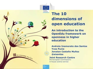 Joint Research Centre
the European Commission's
in-house science service
The 10
dimensions of
open education
An introduction to the
OpenEdu framework on
openness in higher
education
Andreia Inamorato dos Santos
Yves Punie
Jonatan Castaño Muñoz
@aisantos
 