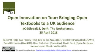 Open Innovation on Tour: Bringing Open
Textbooks to a UK audience
#OEGlobal18, Delft, The Netherlands.
25 April 2018
Beck Pitt (OU), Rob Farrow (OU), Bea de los Arcos (OU), Viv Rolfe (Pukka Herbs/UWE),
David Kernohan (WonkHE), Dani Nicholson (OpenStax), David Ernst (Open Textbook
Network) and Martin Weller (OU)
This work is licensed under the Creative Commons Attribution 4.0 International License unless otherwise stated.
 