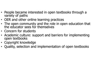 • People  became  interested  in  open  textbooks  through  a  
variety  of  paths
• OER  and  other  online  learning  practices
• The  open  community  and  the  role  in  open  education  that  
the  educator  sees  for  themselves
• Concern  for  students  
• Academic  culture:  support  and  barriers  for  implementing  
open  textbooks
• Copyright  knowledge
• Quality,  selection  and  implementation  of  open  textbooks  
 