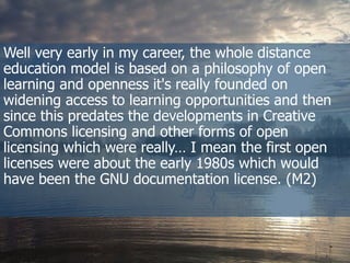 Well  very  early  in  my  career,  the  whole  distance  
education  model  is  based  on  a  philosophy  of  open  
learning  and  openness  it's  really  founded  on  
widening  access  to  learning  opportunities  and  then  
since  this  predates  the  developments  in  Creative  
Commons  licensing  and  other  forms  of  open  
licensing  which  were  really…  I  mean  the  first  open  
licenses  were  about  the  early  1980s  which  would  
have  been  the  GNU  documentation  license. (M2)
 