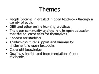 Themes
• People  became  interested  in  open  textbooks  through  a  
variety  of  paths
• OER  and  other  online  learning  practices
• The  open  community  and  the  role  in  open  education  
that  the  educator  sees  for  themselves
• Concern  for  students  
• Academic  culture:  support  and  barriers  for  
implementing  open  textbooks
• Copyright  knowledge
• Quality,  selection  and  implementation  of  open  
textbooks  
 