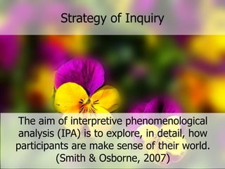 Strategy  of  Inquiry  
The  aim  of  interpretive  phenomenological  
analysis  (IPA)  is  to  explore,  in  detail,  how  
participants  are  make  sense  of  their  world.  
(Smith  &  Osborne,  2007)
 