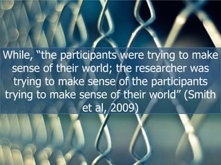 While,  “the  participants  were  trying  to  make  
sense  of  their  world;;  the  researcher  was  
trying  to  make  sense  of  the  participants  
trying  to  make  sense  of  their  world”  (Smith  
et  al,  2009)
 