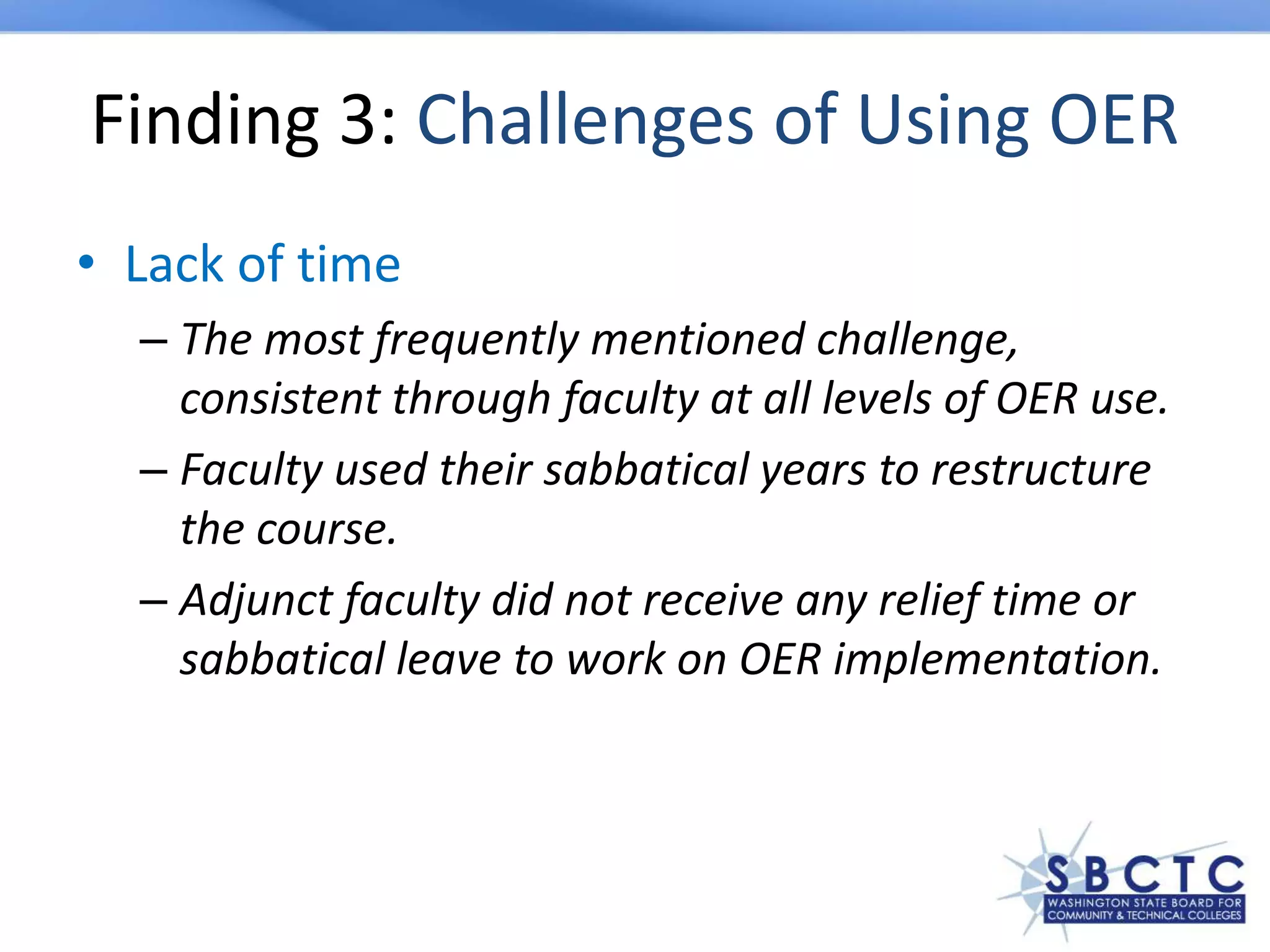 Finding 3: Challenges of Using OER
• Lack of time
– The most frequently mentioned challenge,
consistent through faculty at all levels of OER use.
– Faculty used their sabbatical years to restructure
the course.
– Adjunct faculty did not receive any relief time or
sabbatical leave to work on OER implementation.
 