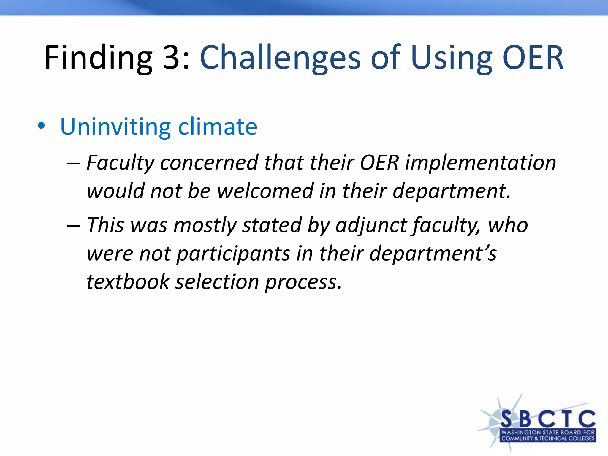 Finding 3: Challenges of Using OER
• Uninviting climate
– Faculty concerned that their OER implementation
would not be welcomed in their department.
– This was mostly stated by adjunct faculty, who
were not participants in their department’s
textbook selection process.
 