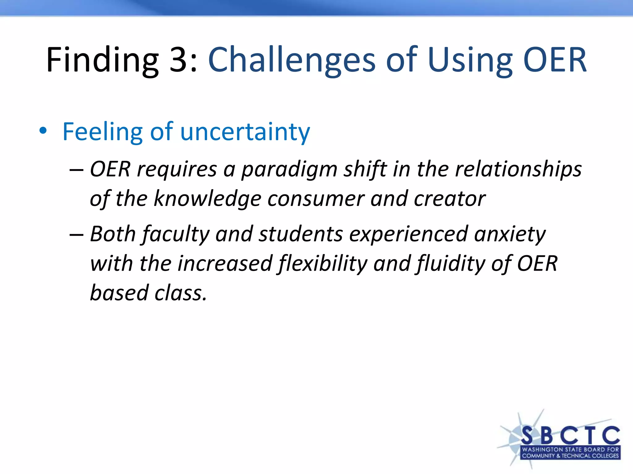 Finding 3: Challenges of Using OER
• Feeling of uncertainty
– OER requires a paradigm shift in the relationships
of the knowledge consumer and creator
– Both faculty and students experienced anxiety
with the increased flexibility and fluidity of OER
based class.
 