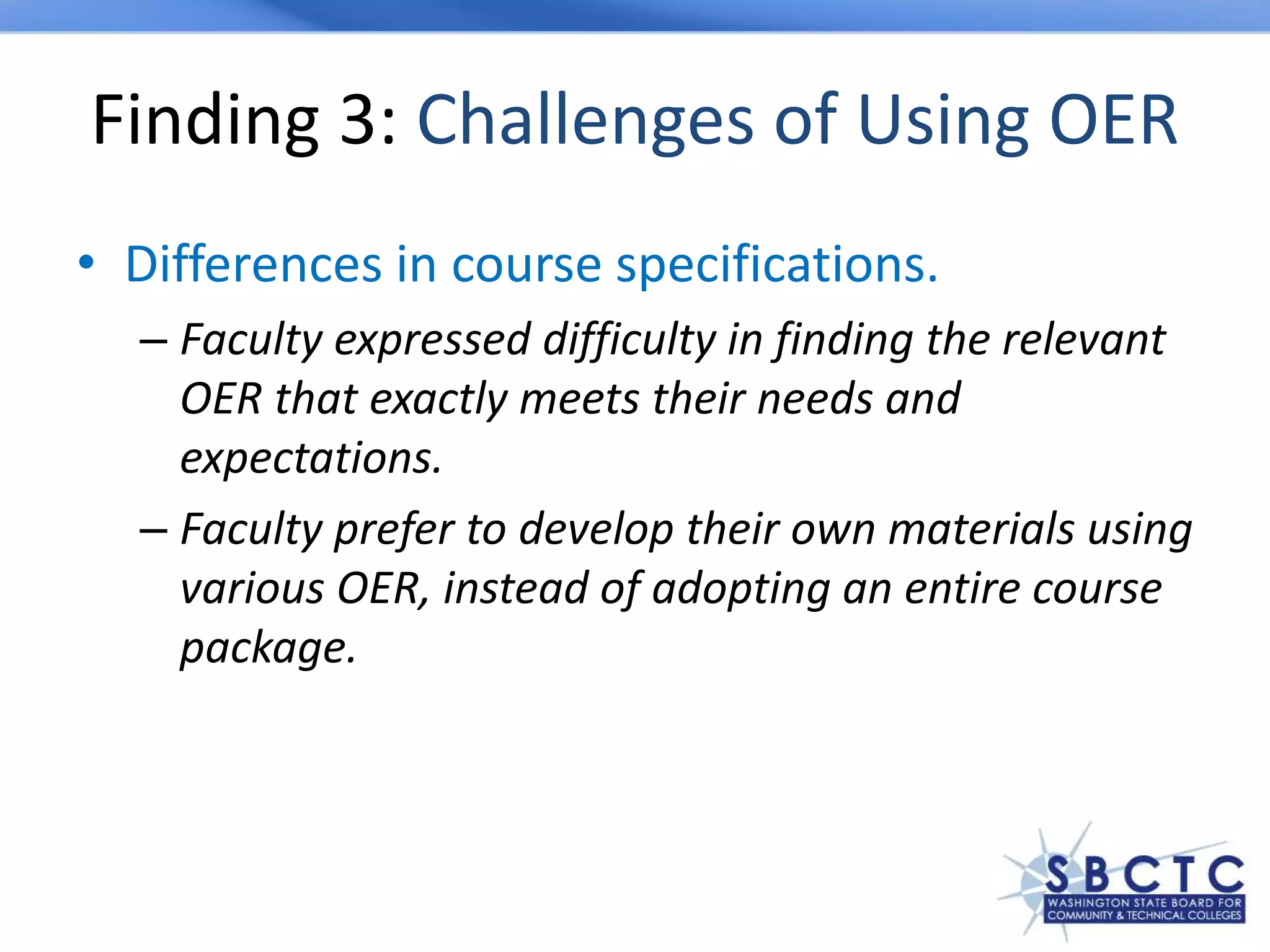 Finding 3: Challenges of Using OER
• Differences in course specifications.
– Faculty expressed difficulty in finding the relevant
OER that exactly meets their needs and
expectations.
– Faculty prefer to develop their own materials using
various OER, instead of adopting an entire course
package.
 