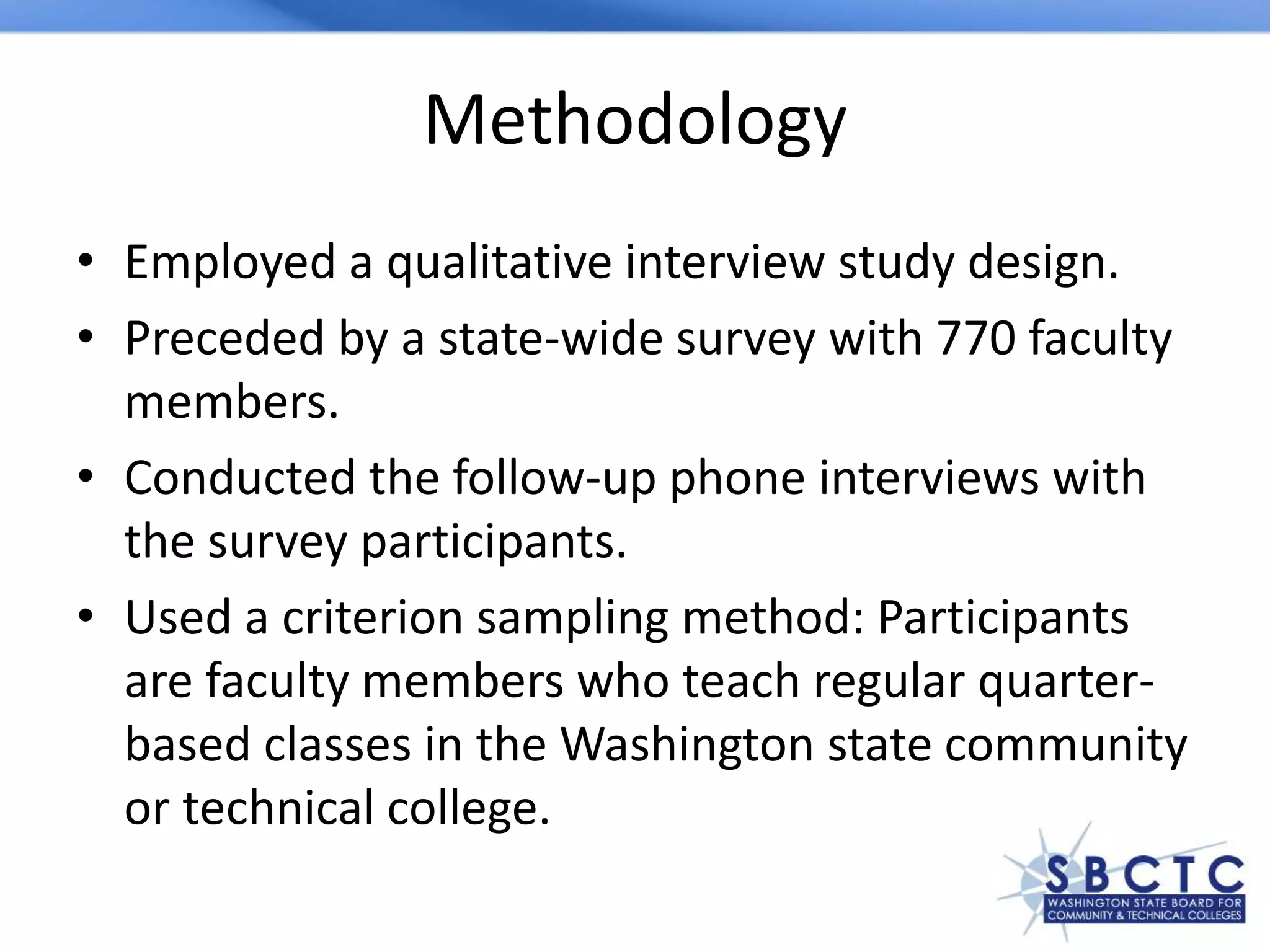 Methodology
• Employed a qualitative interview study design.
• Preceded by a state-wide survey with 770 faculty
members.
• Conducted the follow-up phone interviews with
the survey participants.
• Used a criterion sampling method: Participants
are faculty members who teach regular quarter-
based classes in the Washington state community
or technical college.
 