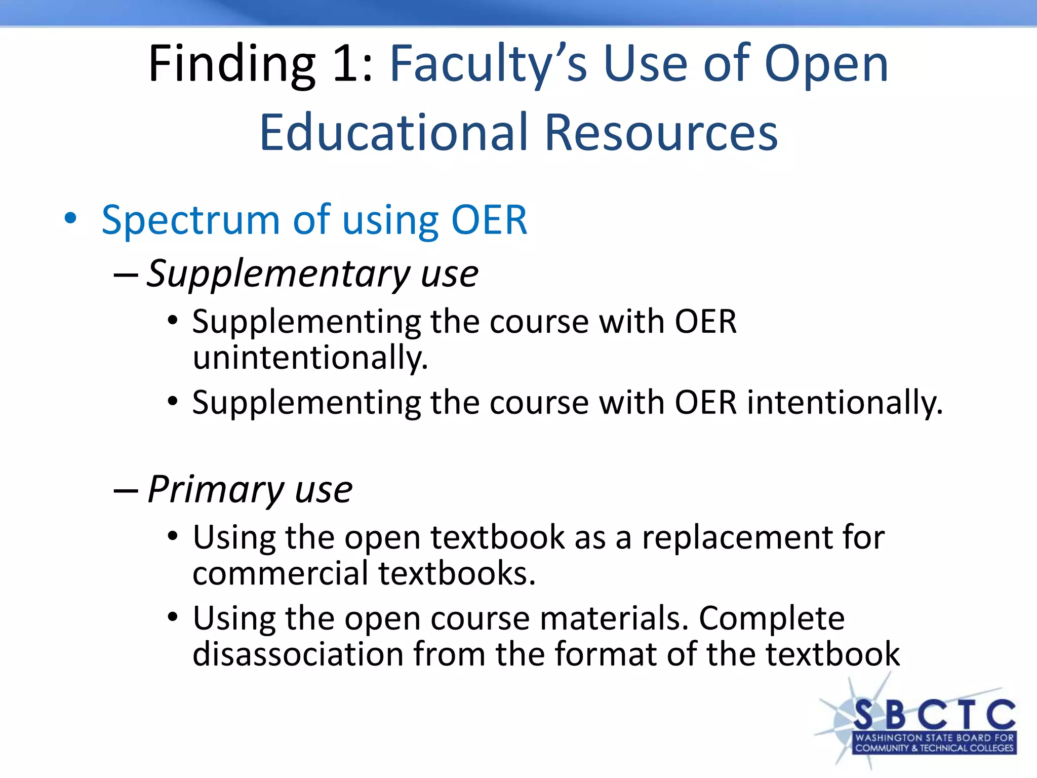 Finding 1: Faculty’s Use of Open
Educational Resources
• Spectrum of using OER
– Supplementary use
• Supplementing the course with OER
unintentionally.
• Supplementing the course with OER intentionally.
– Primary use
• Using the open textbook as a replacement for
commercial textbooks.
• Using the open course materials. Complete
disassociation from the format of the textbook
 
