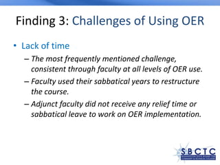 Finding 3: Challenges of Using OER
• Lack of time
– The most frequently mentioned challenge,
consistent through faculty at all levels of OER use.
– Faculty used their sabbatical years to restructure
the course.
– Adjunct faculty did not receive any relief time or
sabbatical leave to work on OER implementation.
 