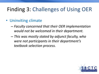 Finding 3: Challenges of Using OER
• Uninviting climate
– Faculty concerned that their OER implementation
would not be welcomed in their department.
– This was mostly stated by adjunct faculty, who
were not participants in their department’s
textbook selection process.
 