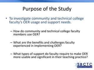 Purpose of the Study
• To investigate community and technical college
faculty’s OER usage and support needs.
– How do community and technical college faculty
members use OER?
– What are the benefits and challenges faculty
experienced in implementing OER?
– What types of support do faculty require to make OER
more usable and significant in their teaching practice?
 