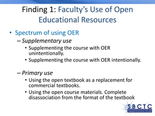 Finding 1: Faculty’s Use of Open
Educational Resources
• Spectrum of using OER
– Supplementary use
• Supplementing the course with OER
unintentionally.
• Supplementing the course with OER intentionally.
– Primary use
• Using the open textbook as a replacement for
commercial textbooks.
• Using the open course materials. Complete
disassociation from the format of the textbook
 