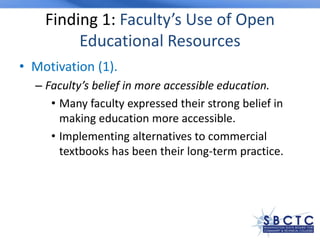 Finding 1: Faculty’s Use of Open
Educational Resources
• Motivation (1).
– Faculty’s belief in more accessible education.
• Many faculty expressed their strong belief in
making education more accessible.
• Implementing alternatives to commercial
textbooks has been their long-term practice.
 