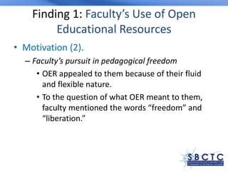 Finding 1: Faculty’s Use of Open
Educational Resources
• Motivation (2).
– Faculty’s pursuit in pedagogical freedom
• OER appealed to them because of their fluid
and flexible nature.
• To the question of what OER meant to them,
faculty mentioned the words “freedom” and
“liberation.”
 