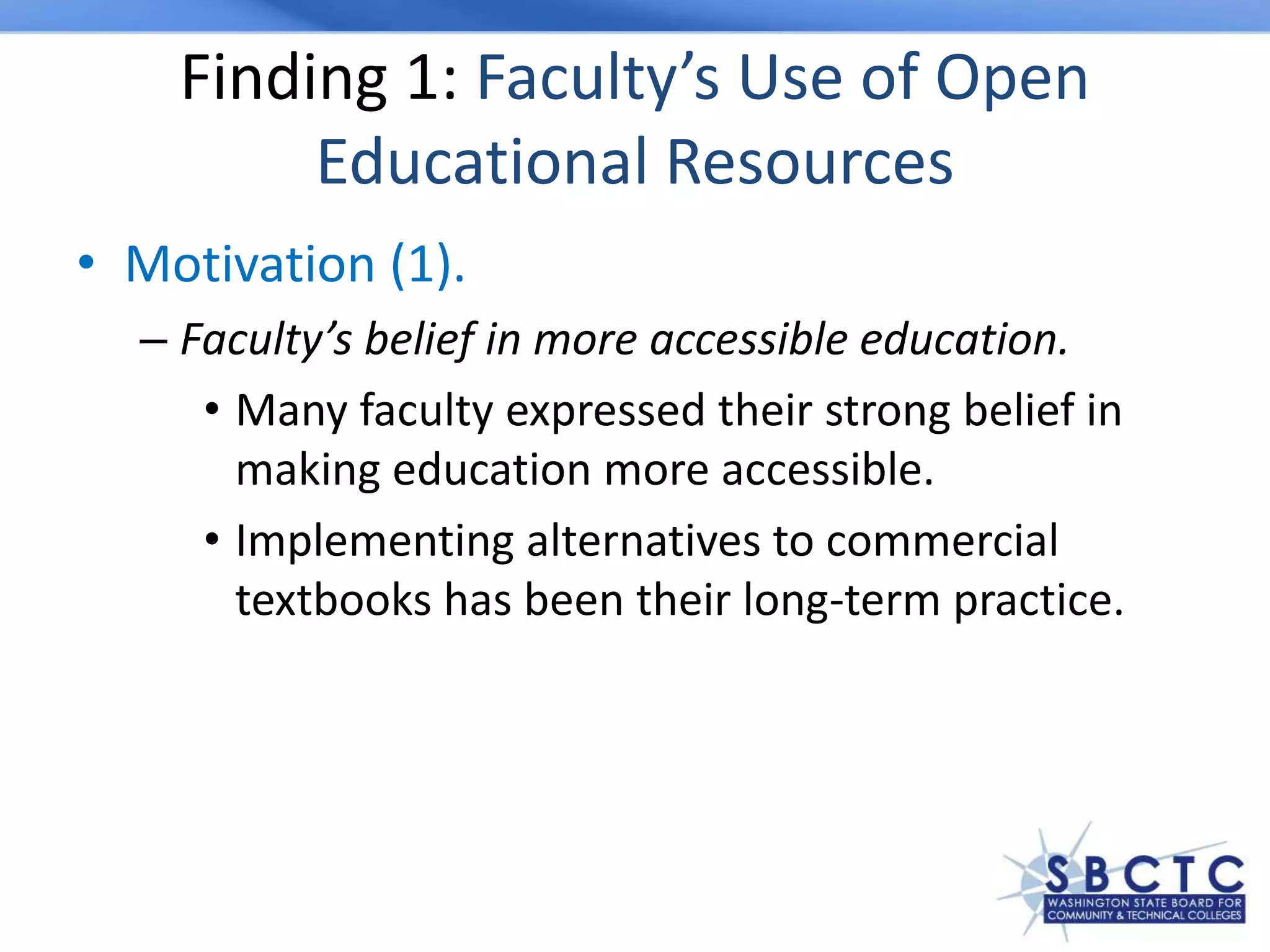 Finding 1: Faculty’s Use of Open
Educational Resources
• Motivation (1).
– Faculty’s belief in more accessible education.
• Many faculty expressed their strong belief in
making education more accessible.
• Implementing alternatives to commercial
textbooks has been their long-term practice.
 