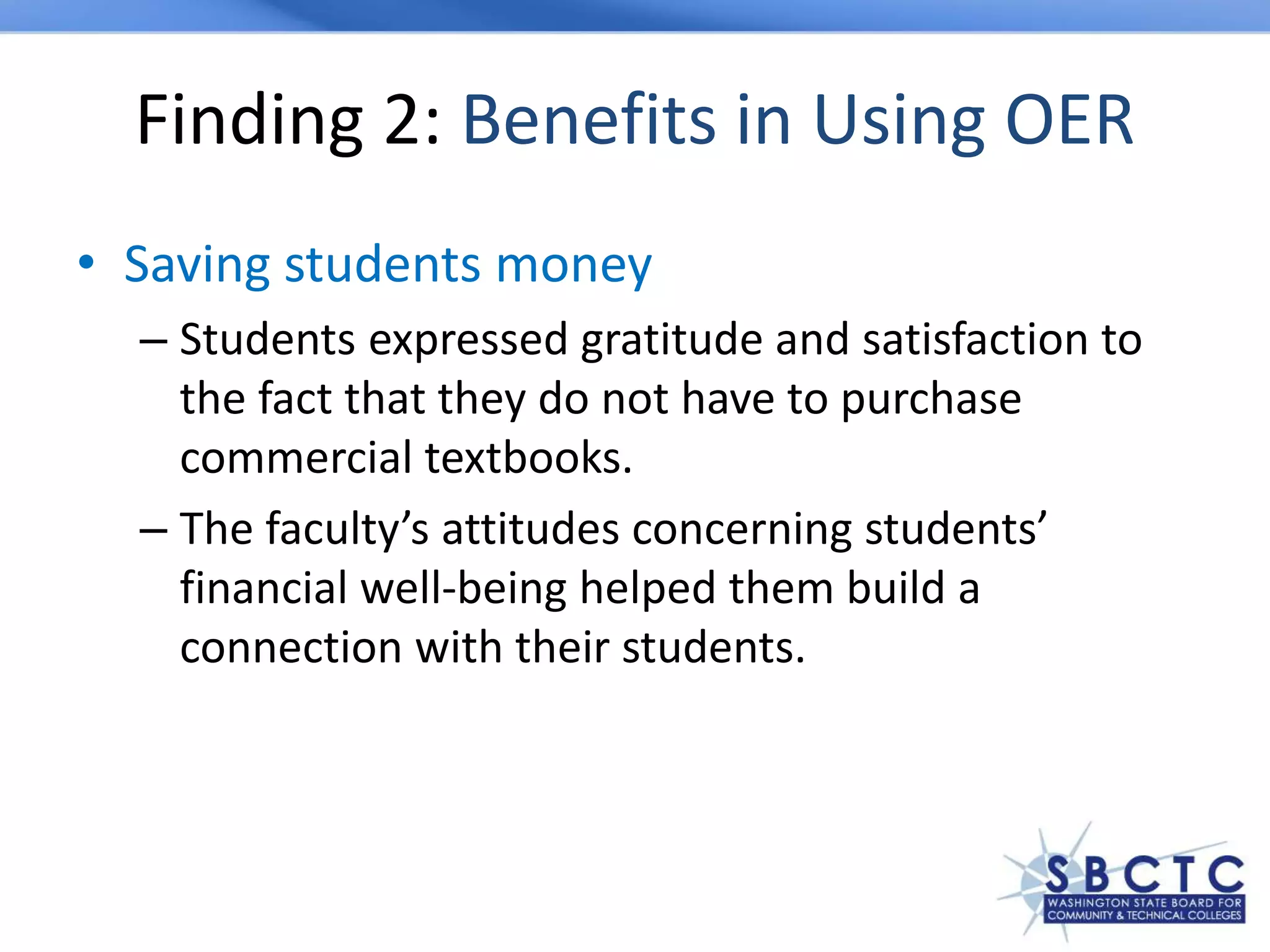 Finding 2: Benefits in Using OER
• Saving students money
– Students expressed gratitude and satisfaction to
the fact that they do not have to purchase
commercial textbooks.
– The faculty’s attitudes concerning students’
financial well-being helped them build a
connection with their students.
 