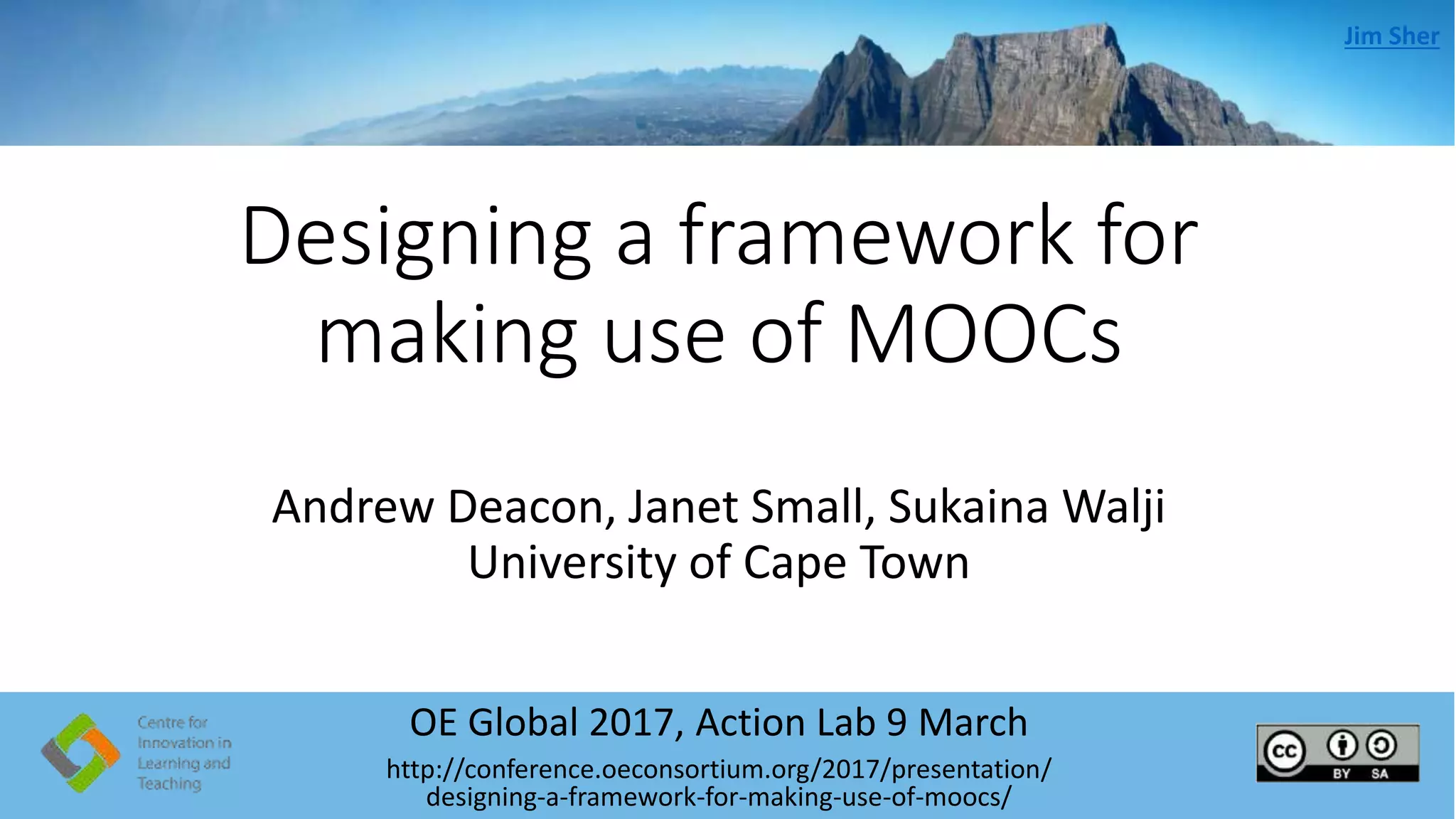 Designing a framework for
making use of MOOCs
OE Global 2017, Action Lab 9 March
http://conference.oeconsortium.org/2017/presentation/
designing-a-framework-for-making-use-of-moocs/
Jim Sher
Andrew Deacon, Janet Small, Sukaina Walji
University of Cape Town
 