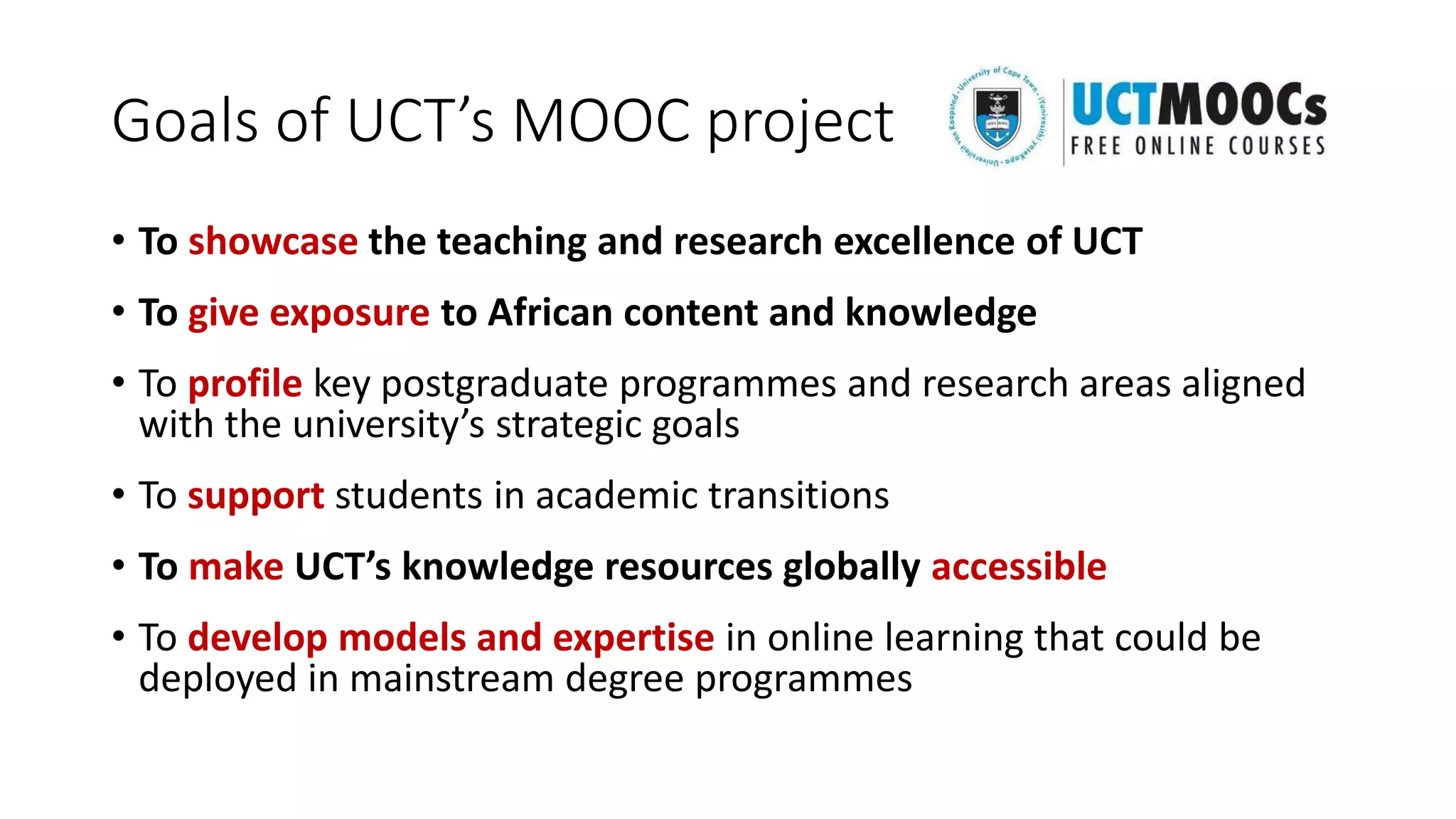 Goals of UCT’s MOOC project
• To showcase the teaching and research excellence of UCT
• To give exposure to African content and knowledge
• To profile key postgraduate programmes and research areas aligned
with the university’s strategic goals
• To support students in academic transitions
• To make UCT’s knowledge resources globally accessible
• To develop models and expertise in online learning that could be
deployed in mainstream degree programmes
 