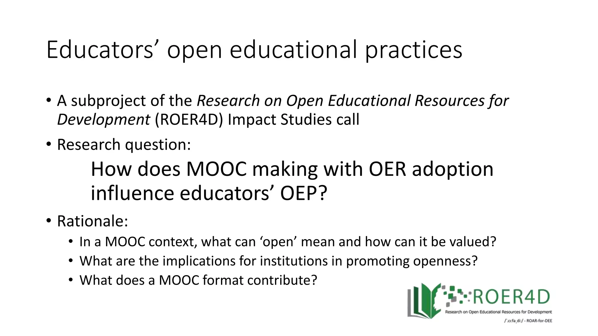 Educators’ open educational practices
• A subproject of the Research on Open Educational Resources for
Development (ROER4D) Impact Studies call
• Research question:
How does MOOC making with OER adoption
influence educators’ OEP?
• Rationale:
• In a MOOC context, what can ‘open’ mean and how can it be valued?
• What are the implications for institutions in promoting openness?
• What does a MOOC format contribute?
 