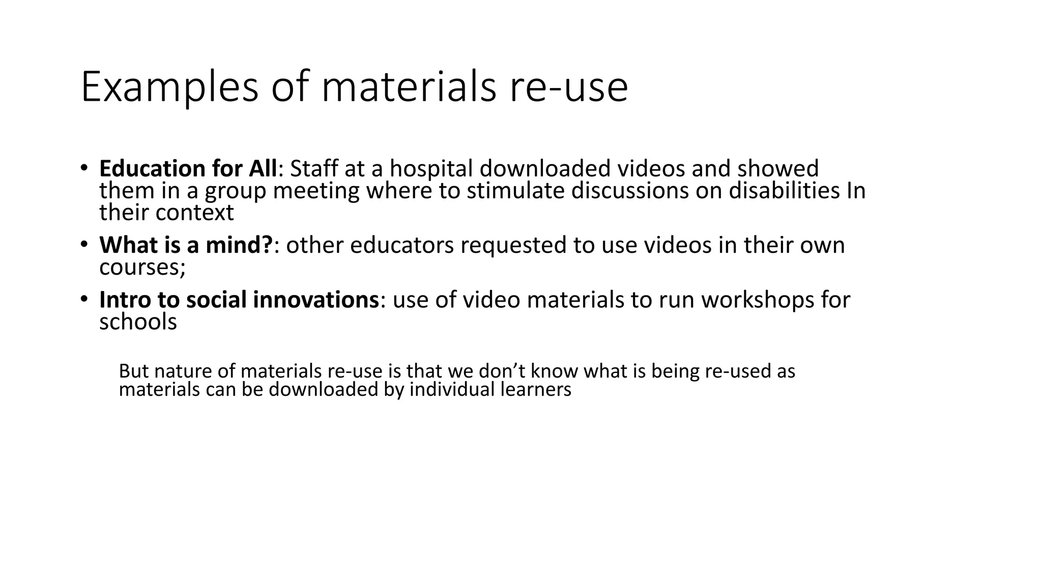Examples of materials re-use
• Education for All: Staff at a hospital downloaded videos and showed
them in a group meeting where to stimulate discussions on disabilities In
their context
• What is a mind?: other educators requested to use videos in their own
courses;
• Intro to social innovations: use of video materials to run workshops for
schools
But nature of materials re-use is that we don’t know what is being re-used as
materials can be downloaded by individual learners
 