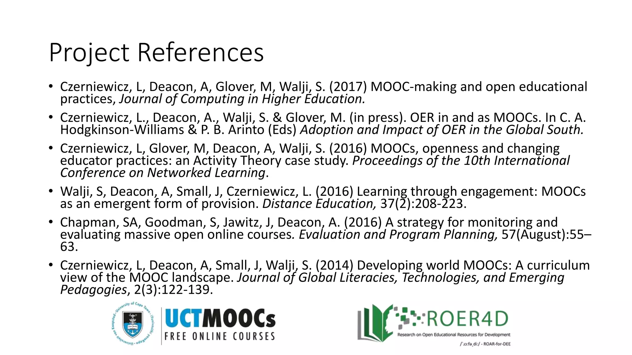 Project References
• Czerniewicz, L, Deacon, A, Glover, M, Walji, S. (2017) MOOC-making and open educational
practices, Journal of Computing in Higher Education.
• Czerniewicz, L., Deacon, A., Walji, S. & Glover, M. (in press). OER in and as MOOCs. In C. A.
Hodgkinson-Williams & P. B. Arinto (Eds) Adoption and Impact of OER in the Global South.
• Czerniewicz, L, Glover, M, Deacon, A, Walji, S. (2016) MOOCs, openness and changing
educator practices: an Activity Theory case study. Proceedings of the 10th International
Conference on Networked Learning.
• Walji, S, Deacon, A, Small, J, Czerniewicz, L. (2016) Learning through engagement: MOOCs
as an emergent form of provision. Distance Education, 37(2):208-223.
• Chapman, SA, Goodman, S, Jawitz, J, Deacon, A. (2016) A strategy for monitoring and
evaluating massive open online courses. Evaluation and Program Planning, 57(August):55–
63.
• Czerniewicz, L, Deacon, A, Small, J, Walji, S. (2014) Developing world MOOCs: A curriculum
view of the MOOC landscape. Journal of Global Literacies, Technologies, and Emerging
Pedagogies, 2(3):122-139.
 