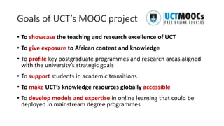 Goals of UCT’s MOOC project
• To showcase the teaching and research excellence of UCT
• To give exposure to African content and knowledge
• To profile key postgraduate programmes and research areas aligned
with the university’s strategic goals
• To support students in academic transitions
• To make UCT’s knowledge resources globally accessible
• To develop models and expertise in online learning that could be
deployed in mainstream degree programmes
 