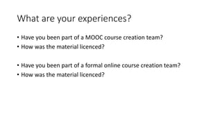 What are your experiences?
• Have you been part of a MOOC course creation team?
• How was the material licenced?
• Have you been part of a formal online course creation team?
• How was the material licenced?
 