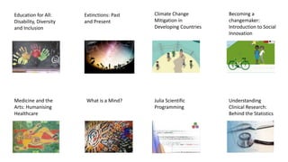 Becoming a
changemaker:
Introduction to Social
Innovation
Climate Change
Mitigation in
Developing Countries
Julia Scientific
Programming
Understanding
Clinical Research:
Behind the Statistics
Education for All:
Disability, Diversity
and Inclusion
Medicine and the
Arts: Humanising
Healthcare
What is a Mind?
Extinctions: Past
and Present
 