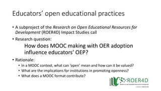 Educators’ open educational practices
• A subproject of the Research on Open Educational Resources for
Development (ROER4D) Impact Studies call
• Research question:
How does MOOC making with OER adoption
influence educators’ OEP?
• Rationale:
• In a MOOC context, what can ‘open’ mean and how can it be valued?
• What are the implications for institutions in promoting openness?
• What does a MOOC format contribute?
 