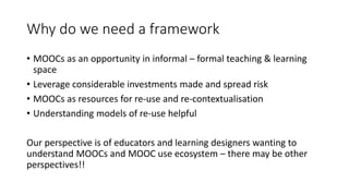 Why do we need a framework
• MOOCs as an opportunity in informal – formal teaching & learning
space
• Leverage considerable investments made and spread risk
• MOOCs as resources for re-use and re-contextualisation
• Understanding models of re-use helpful
Our perspective is of educators and learning designers wanting to
understand MOOCs and MOOC use ecosystem – there may be other
perspectives!!
 