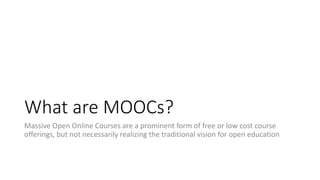 What are MOOCs?
Massive Open Online Courses are a prominent form of free or low cost course
offerings, but not necessarily realizing the traditional vision for open education
 