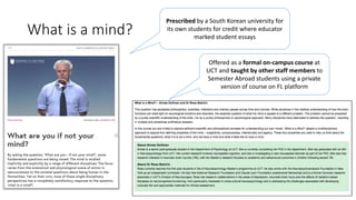 What is a mind?
Prescribed by a South Korean university for
its own students for credit where educator
marked student essays
Offered as a formal on-campus course at
UCT and taught by other staff members to
Semester Abroad students using a private
version of course on FL platform
 