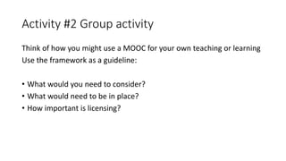 Activity #2 Group activity
Think of how you might use a MOOC for your own teaching or learning
Use the framework as a guideline:
• What would you need to consider?
• What would need to be in place?
• How important is licensing?
 