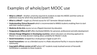 Examples of whole/part MOOC use
• What is a Mind? - Another university required its students to take this MOOC and then write an
additional essay for which they would be awarded credit.
• What is a Mind? – taught as a formal course for UCT Semester Abroad students
• Understanding Clinical Research which is recommended to MMEd students enabling them to start
with their research projects
• Medicine & the Arts course run as a flipped classroom by educators
• Postgraduate Office at UCT offers facilitated MOOCs for personal, professional and skills development
• Climate Change Mitigation in Developing countries: where educators are directing applicant to
Master’s so as to help decision making about suitability for Master’s study
• Social Innovations: wrapped by a study group in Egypt as part of a
• Social Innovations: run as a blended course in a Rlabs educational facility in resource deprived
community
• CopyrightX affiliate version at UCT where UCT students study localised version of HarvardX.
Certification is available to these students
 