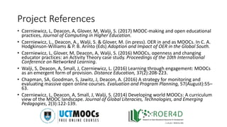 Project References
• Czerniewicz, L, Deacon, A, Glover, M, Walji, S. (2017) MOOC-making and open educational
practices, Journal of Computing in Higher Education.
• Czerniewicz, L., Deacon, A., Walji, S. & Glover, M. (in press). OER in and as MOOCs. In C. A.
Hodgkinson-Williams & P. B. Arinto (Eds) Adoption and Impact of OER in the Global South.
• Czerniewicz, L, Glover, M, Deacon, A, Walji, S. (2016) MOOCs, openness and changing
educator practices: an Activity Theory case study. Proceedings of the 10th International
Conference on Networked Learning.
• Walji, S, Deacon, A, Small, J, Czerniewicz, L. (2016) Learning through engagement: MOOCs
as an emergent form of provision. Distance Education, 37(2):208-223.
• Chapman, SA, Goodman, S, Jawitz, J, Deacon, A. (2016) A strategy for monitoring and
evaluating massive open online courses. Evaluation and Program Planning, 57(August):55–
63.
• Czerniewicz, L, Deacon, A, Small, J, Walji, S. (2014) Developing world MOOCs: A curriculum
view of the MOOC landscape. Journal of Global Literacies, Technologies, and Emerging
Pedagogies, 2(3):122-139.
 